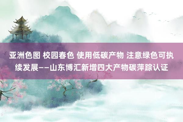 亚洲色图 校园春色 使用低碳产物 注意绿色可执续发展——山东博汇新增四大产物碳萍踪认证