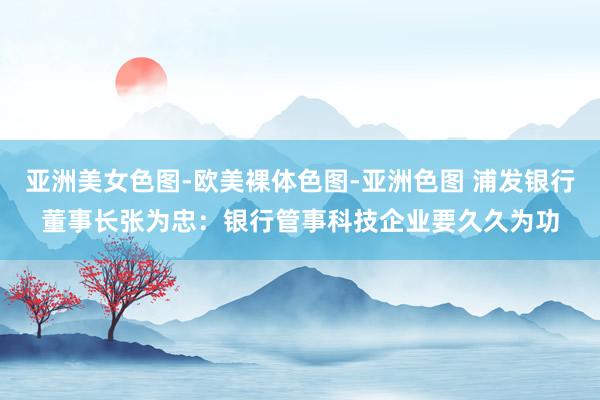 亚洲美女色图-欧美裸体色图-亚洲色图 浦发银行董事长张为忠：银行管事科技企业要久久为功