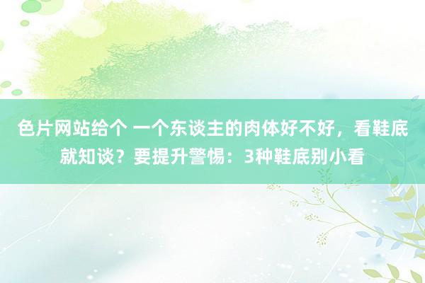 色片网站给个 一个东谈主的肉体好不好，看鞋底就知谈？要提升警惕：3种鞋底别小看