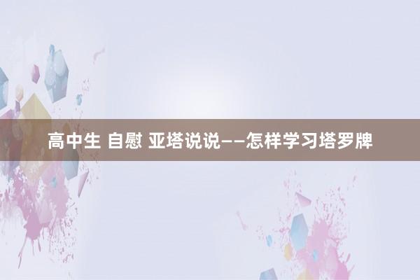 高中生 自慰 亚塔说说——怎样学习塔罗牌