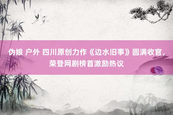 伪娘 户外 四川原创力作《边水旧事》圆满收官，荣登网剧榜首激励热议